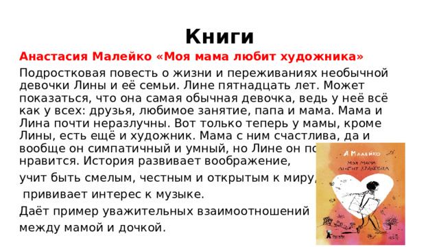 Книги Анастасия Малейко «Моя мама любит художника» Подростковая повесть о жизни и переживаниях необычной девочки Лины и её семьи. Лине пятнадцать лет. Может показаться, что она самая обычная девочка, ведь у неё всё как у всех: друзья, любимое занятие, папа и мама. Мама и Лина почти неразлучны. Вот только теперь у мамы, кроме Лины, есть ещё и художник. Мама с ним счастлива, да и вообще он симпатичный и умный, но Лине он почему-то не нравится. История развивает воображение, учит быть смелым, честным и открытым к миру,  прививает интерес к музыке. Даёт пример уважительных взаимоотношений между мамой и дочкой. 