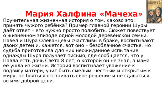 Мария Халфина «Мачеха» Поучительная жизненная история о том, каково это: принять чужого ребёнка? Пример главной героини Шуры даёт ответ – его нужно просто полюбить. Сюжет повествует о жизненном эпизоде одной молодой деревенской семьи. Павел и Шура Олеванцевы счастливы в браке, воспитывают двоих детей и, кажется, вот оно – безоблачное счастье. Но судьба приготовила для них неожиданное испытание: однажды Шура получает письмо, где сообщается, что у Павла есть дочь Света 8 лет, о которой он не знал, а мама её ушла из жизни. История воспитывает уважение к подвигу матери, учит быть смелым, честным и открытым к миру, не бояться отстаивать своё решение и не сдаваться во имя доброй цели. 