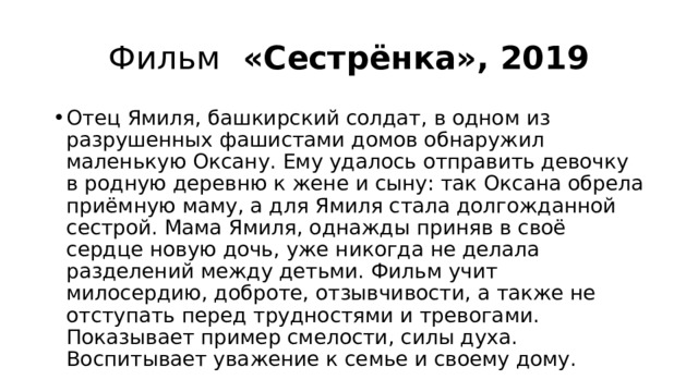 Фильм «Сестрёнка», 2019 Отец Ямиля, башкирский солдат, в одном из разрушенных фашистами домов обнаружил маленькую Оксану. Ему удалось отправить девочку в родную деревню к жене и сыну: так Оксана обрела приёмную маму, а для Ямиля стала долгожданной сестрой. Мама Ямиля, однажды приняв в своё сердце новую дочь, уже никогда не делала разделений между детьми. Фильм учит милосердию, доброте, отзывчивости, а также не отступать перед трудностями и тревогами. Показывает пример смелости, силы духа. Воспитывает уважение к семье и своему дому. 