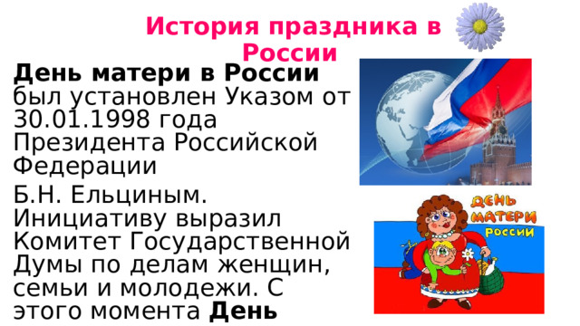  История праздника в России День матери в России   был установлен Указом от 30.01.1998 года Президента Российской Федерации Б.Н. Ельциным. Инициативу выразил Комитет Государственной Думы по делам женщин, семьи и молодежи. С этого момента  День матери  стал ежегодным праздником. 