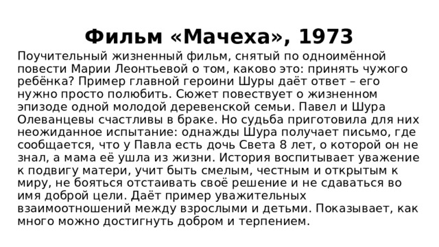 Фильм «Мачеха», 1973 Поучительный жизненный фильм, снятый по одноимённой повести Марии Леонтьевой о том, каково это: принять чужого ребёнка? Пример главной героини Шуры даёт ответ – его нужно просто полюбить. Сюжет повествует о жизненном эпизоде одной молодой деревенской семьи. Павел и Шура Олеванцевы счастливы в браке. Но судьба приготовила для них неожиданное испытание: однажды Шура получает письмо, где сообщается, что у Павла есть дочь Света 8 лет, о которой он не знал, а мама её ушла из жизни. История воспитывает уважение к подвигу матери, учит быть смелым, честным и открытым к миру, не бояться отстаивать своё решение и не сдаваться во имя доброй цели. Даёт пример уважительных взаимоотношений между взрослыми и детьми. Показывает, как много можно достигнуть добром и терпением. 