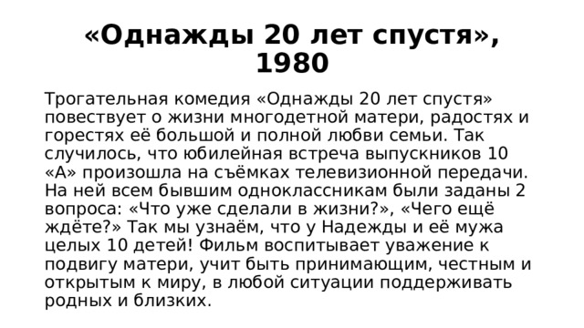 «Однажды 20 лет спустя», 1980 Трогательная комедия «Однажды 20 лет спустя» повествует о жизни многодетной матери, радостях и горестях её большой и полной любви семьи. Так случилось, что юбилейная встреча выпускников 10 «А» произошла на съёмках телевизионной передачи. На ней всем бывшим одноклассникам были заданы 2 вопроса: «Что уже сделали в жизни?», «Чего ещё ждёте?» Так мы узнаём, что у Надежды и её мужа целых 10 детей! Фильм воспитывает уважение к подвигу матери, учит быть принимающим, честным и открытым к миру, в любой ситуации поддерживать родных и близких. 