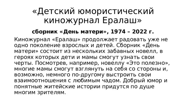 «Детский юмористический киножурнал Ералаш» сборник «День матери», 1974 – 2022 г. Киножурнал «Ералаш» продолжает радовать уже не одно поколение взрослых и детей. Сборник «День матери» состоит из нескольких забавных новелл, в героях которых дети и мамы смогут узнать свои черты. Посмотрев, например, новеллу «Это полезно», многие мамы смогут взглянуть на себя со стороны и, возможно, немного по-другому выстроить свои взаимоотношения с любимым чадом. Добрый юмор и понятные житейские истории придутся по душе многим зрителям. 