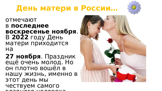 День матери в России… отмечают в  последнее воскресенье ноября . В  2022  году День матери приходится на  27 ноября . Праздник ещё очень молод. Но он плотно вошёл в нашу жизнь, именно в этот день мы чествуем самого главного человека для каждого из нас – маму. 
