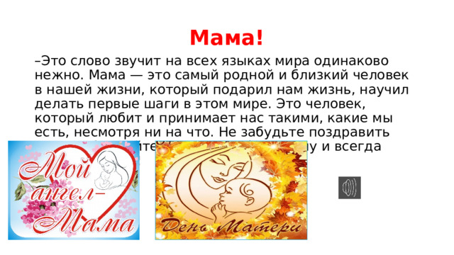 Мама! – Это слово звучит на всех языках мира одинаково нежно. Мама — это самый родной и близкий человек в нашей жизни, который подарил нам жизнь, научил делать первые шаги в этом мире. Это человек, который любит и принимает нас такими, какие мы есть, несмотря ни на что. Не забудьте поздравить маму! Обнимайте, цените, любите маму и всегда помните о ней! 