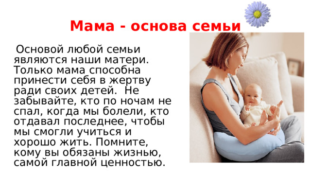 Мама - основа семьи  Основой любой семьи являются наши матери. Только мама способна принести себя в жертву ради своих детей. Не забывайте, кто по ночам не спал, когда мы болели, кто отдавал последнее, чтобы мы смогли учиться и хорошо жить. Помните, кому вы обязаны жизнью, самой главной ценностью. 