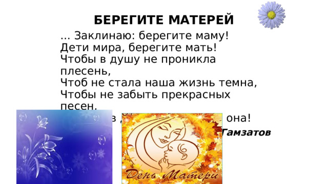  ... Заклинаю: берегите маму!   Дети мира, берегите мать!   Чтобы в душу не проникла плесень,   Чтоб не стала наша жизнь темна,   Чтобы не забыть прекрасных песен,   Тех, что в детстве пела нам она! Расул Гамзатов   БЕРЕГИТЕ МАТЕРЕЙ   