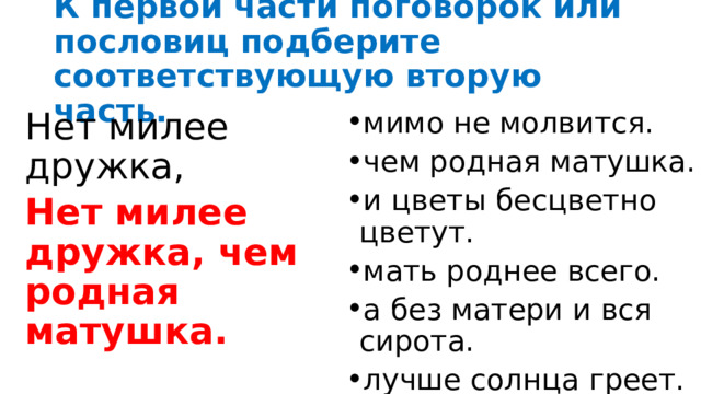 К первой части поговорок или пословиц подберите соответствующую вторую часть. Нет милее дружка, мимо не молвится. чем родная матушка. и цветы бесцветно цветут. мать роднее всего. а без матери и вся сирота. лучше солнца греет. Нет милее дружка, чем родная матушка. 