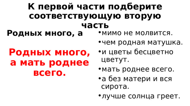 К первой части подберите соответствующую вторую часть Родных много, а мимо не молвится. чем родная матушка. и цветы бесцветно цветут. мать роднее всего. а без матери и вся сирота. лучше солнца греет. Родных много, а мать роднее всего. 