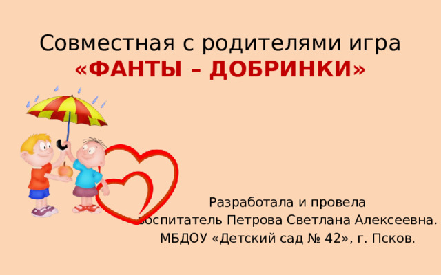 Совместная с родителями игра  «ФАНТЫ – ДОБРИНКИ» Разработала и провела воспитатель Петрова Светлана Алексеевна. МБДОУ «Детский сад № 42», г. Псков. 
