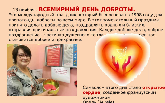  13 ноября - ВСЕМИРНЫЙ ДЕНЬ ДОБРОТЫ. Это международный праздник, который был основан в 1998 году для пропаганды доброты во всем мире. В этот замечательный праздник принято делать добрые дела, поздравлять родных и близких, отправляя оригинальные поздравления. Каждое доброе дело, доброе поздравление – частичка душевного тепла, отчего мир вокруг нас становится добрее и прекраснее. Символом этого дня стало открытое сердце , созданное французским художником Орель (Aurele) 