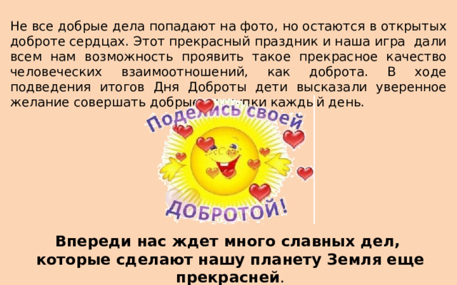 Не все добрые дела попадают на фото, но остаются в открытых доброте сердцах. Этот прекрасный праздник и наша игра дали всем нам возможность проявить такое прекрасное качество человеческих взаимоотношений, как доброта. В ходе подведения итогов Дня Доброты дети высказали уверенное желание совершать добрые поступки каждый день. Впереди нас ждет много славных дел, которые сделают нашу планету Земля еще прекрасней . 
