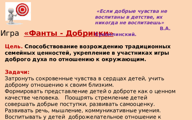   «Если добрые чувства не воспитаны в детстве, их никогда не воспитаешь»    В.А. Сухомлинский. Игра «Фанты - Добринки» Цель. Способствование возрождению традиционных семейных ценностей, укрепление в участниках игры доброго духа по отношению к окружающим.  Задачи: Затронуть сокровенные чувства в сердцах детей, учить доброму отношению к своим близким. Формировать представление детей о доброте как о ценном качестве человека. Поощрять стремление детей совершать добрые поступки, развивать самооценку. Развивать речь, мышление, коммуникативные умения. Воспитывать у детей  доброжелательное отношение к окружающему миру. 