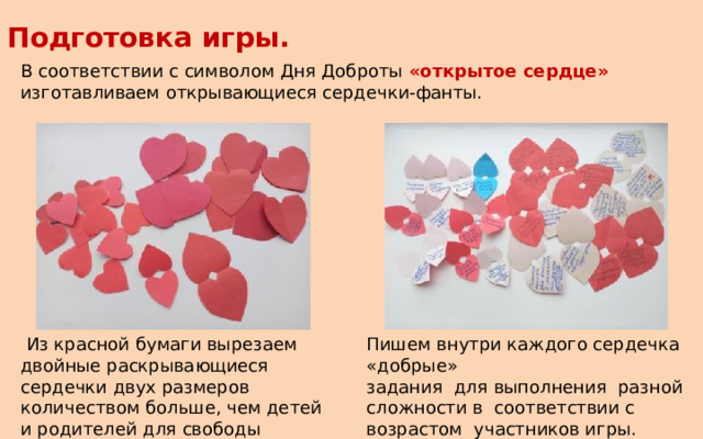 Подготовка игры. В соответствии с символом Дня Доброты «открытое сердце» изготавливаем открывающиеся сердечки-фанты.  Из красной бумаги вырезаем двойные раскрывающиеся сердечки двух размеров количеством больше, чем детей и родителей для свободы выбора. Пишем внутри каждого сердечка «добрые» задания для выполнения разной сложности в соответствии с возрастом участников игры. 