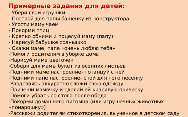 Примерные задания для детей: - Убери свои игрушки - Построй для папы башенку из конструктора - Угости маму чаем - Покорми птиц - Крепко обними и поцелуй маму (папу) - Нарисуй бабушке солнышко - Скажи маме, папе «очень люблю тебя» -Помоги родителям в уборке дома -Нарисуй маме цветочек -Собери для мамы букет из осенних листьев -Подними маме настроение- потанцуй с ней -Подними папе настроение- спой для него песенку -Раздеваясь аккуратно сложи свою одежду -Причеши мамочку и сделай ей красивую прическу -Помоги убрать со стола после обеда -Покорми домашнего питомца (или игрушечных животных «понарошку») -Расскажи родителям стихотворение, выученное в детском саду -Вылепи из пластилина угощение для кукол, зверюшек (конфетки, сушки…) 