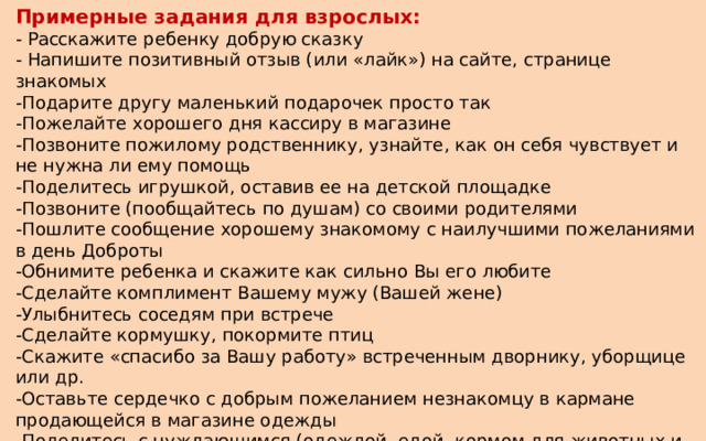 Примерные задания для взрослых: - Расскажите ребенку добрую сказку - Напишите позитивный отзыв (или «лайк») на сайте, странице знакомых -Подарите другу маленький подарочек просто так -Пожелайте хорошего дня кассиру в магазине -Позвоните пожилому родственнику, узнайте, как он себя чувствует и не нужна ли ему помощь -Поделитесь игрушкой, оставив ее на детской площадке -Позвоните (пообщайтесь по душам) со своими родителями -Пошлите сообщение хорошему знакомому с наилучшими пожеланиями в день Доброты -Обнимите ребенка и скажите как сильно Вы его любите -Сделайте комплимент Вашему мужу (Вашей жене) -Улыбнитесь соседям при встрече -Сделайте кормушку, покормите птиц -Скажите «спасибо за Вашу работу» встреченным дворнику, уборщице или др. -Оставьте сердечко с добрым пожеланием незнакомцу в кармане продающейся в магазине одежды -Поделитесь с нуждающимся (одеждой, едой, кормом для животных и т.д.) -Приготовьте для семейного ужина что нибудь вкусненькое -Отремонтируйте вместе с ребенком игрушку, книжку… 