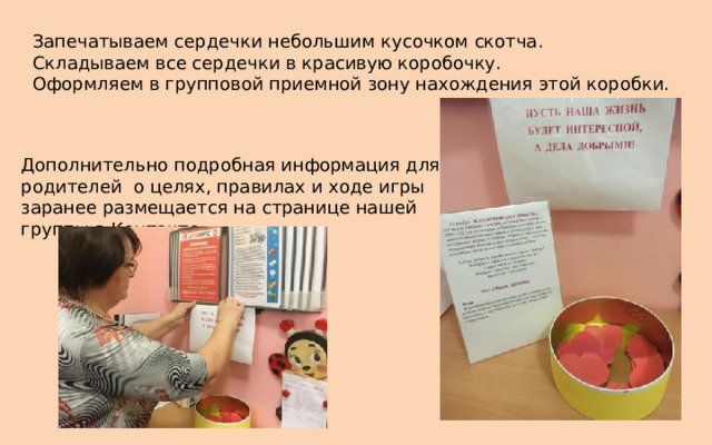  Запечатываем сердечки небольшим кусочком скотча.  Складываем все сердечки в красивую коробочку.  Оформляем в групповой приемной зону нахождения этой коробки. Дополнительно подробная информация для родителей о целях, правилах и ходе игры заранее размещается на странице нашей группы в Контакте. 