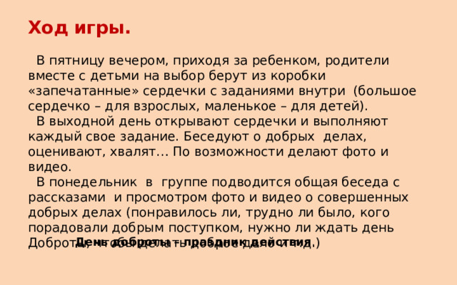 Ход игры.   В пятницу вечером, приходя за ребенком, родители вместе с детьми на выбор берут из коробки «запечатанные» сердечки с заданиями внутри (большое сердечко – для взрослых, маленькое – для детей).  В выходной день открывают сердечки и выполняют каждый свое задание. Беседуют о добрых делах, оценивают, хвалят… По возможности делают фото и видео.  В понедельник в группе подводится общая беседа с рассказами и просмотром фото и видео о совершенных добрых делах (понравилось ли, трудно ли было, кого порадовали добрым поступком, нужно ли ждать день Доброты, чтобы делать доброе дело и т.д.) День доброты – праздник действия . 