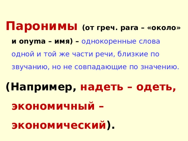 Паронимы  ( о т греч. para – «около» и onyma – имя) – однокоренные слова одной и той же части речи, близкие по звучанию, но не совпадающие по значению.  (Например, надеть – одеть, экономичный –экономический ). 