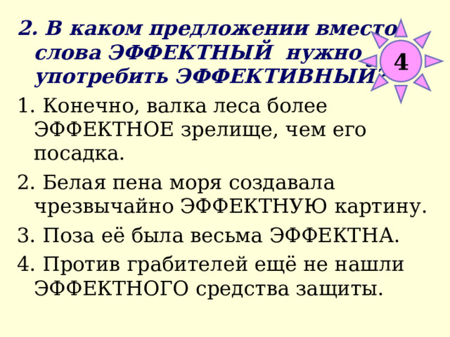 2. В каком предложении вместо слова ЭФФЕКТНЫЙ нужно употребить ЭФФЕКТИВНЫЙ? 1. Конечно, валка леса более ЭФФЕКТНОЕ зрелище, чем его посадка. 2. Белая пена моря создавала чрезвычайно ЭФФЕКТНУЮ картину. 3. Поза её была весьма ЭФФЕКТНА. 4. Против грабителей ещё не нашли ЭФФЕКТНОГО средства защиты. 4 