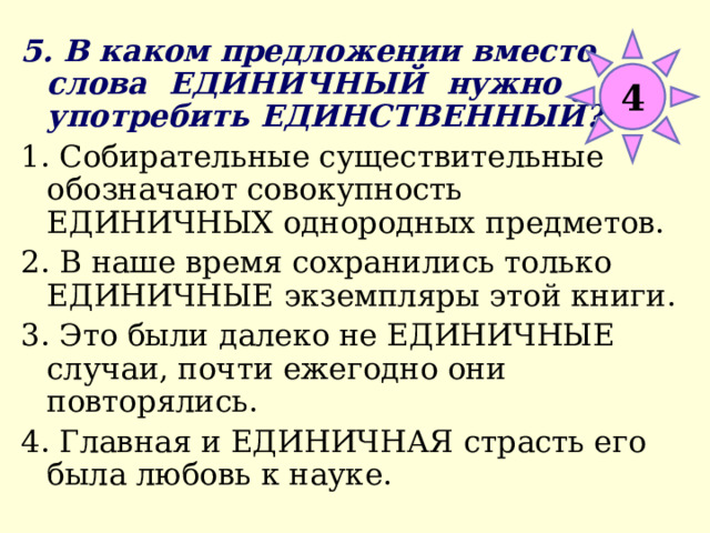 5. В каком предложении вместо слова ЕДИНИЧНЫЙ нужно употребить ЕДИНСТВЕННЫЙ? 1. Собирательные существительные обозначают совокупность ЕДИНИЧНЫХ однородных предметов. 2. В наше время сохранились только ЕДИНИЧНЫЕ экземпляры этой книги. 3. Это были далеко не ЕДИНИЧНЫЕ случаи, почти ежегодно они повторялись. 4. Главная и ЕДИНИЧНАЯ страсть его была любовь к науке. 4 