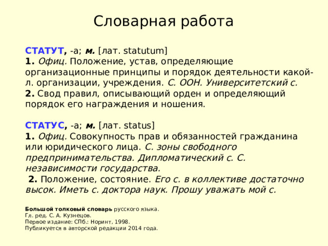Словарная работа СТАТУТ ,  -а;  м.  [лат. statutum]   1.   Офиц.  Положение, устав, определяющие организационные принципы и порядок деятельности какой-л. организации, учреждения.  С. ООН.   Университетский с.    2.  Свод правил, описывающий орден и определяющий порядок его награждения и ношения.   СТАТУС ,  -а;  м.  [лат. status]   1.   Офиц.  Совокупность прав и обязанностей гражданина или юридического лица.  С. зоны свободного предпринимательства.   Дипломатический с.   С. независимости государства.    2.  Положение, состояние.  Его с. в коллективе достаточно высок.   Иметь с. доктора наук.   Прошу уважать мой с.      Большой толковый словарь  русского языка.  Гл. ред. С. А. Кузнецов.  Первое издание: СПб.: Норинт, 1998.  Публикуется в авторской редакции 2014 года. 