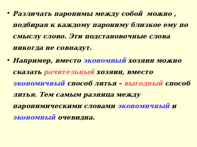 Различать паронимы между собой можно , подбирая к каждому парониму близкое ему по смыслу слово. Эти подстановочные слова никогда не совпадут. Например, вместо экономный хозяин можно сказать рачительный хозяин, вместо экономичный способ литья – выгодный способ литья. Тем самым разница между паронимическими словами экономичный и экономный очевидна.  