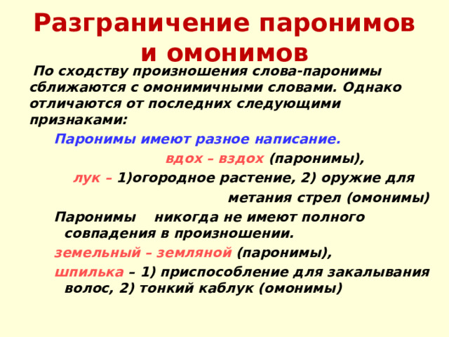 Разграничение паронимов и омонимов  По сходству произношения слова-паронимы сближаются с омонимичными словами. Однако отличаются от последних следующими признаками: Паронимы имеют разное написание. Паронимы имеют разное написание. Паронимы имеют разное написание.  вдох – вздох (паронимы),  вдох – вздох (паронимы),  вдох – вздох (паронимы), лук – 1)огородное растение, 2) оружие для лук – 1)огородное растение, 2) оружие для лук – 1)огородное растение, 2) оружие для  метания стрел (омонимы) Паронимы никогда не имеют полного совпадения в произношении.  метания стрел (омонимы) Паронимы никогда не имеют полного совпадения в произношении.  метания стрел (омонимы) Паронимы никогда не имеют полного совпадения в произношении. земельный – земляной (паронимы), шпилька – 1) приспособление для закалывания волос, 2) тонкий каблук (омонимы) земельный – земляной (паронимы), шпилька – 1) приспособление для закалывания волос, 2) тонкий каблук (омонимы) земельный – земляной (паронимы), шпилька – 1) приспособление для закалывания волос, 2) тонкий каблук (омонимы)  