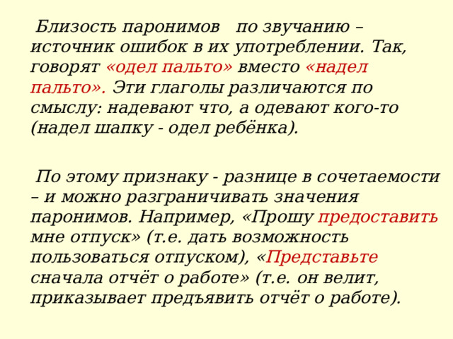  Близость паронимов по звучанию – источник ошибок в их употреблении. Так, говорят «одел пальто» вместо «надел пальто». Эти глаголы различаются по смыслу: надевают что, а одевают кого-то (надел шапку - одел ребёнка).   По этому признаку - разнице в сочетаемости – и можно разграничивать значения паронимов. Например, «Прошу предоставить мне отпуск» (т.е. дать возможность пользоваться отпуском), « Представьте сначала отчёт о работе» (т.е. он велит, приказывает предъявить отчёт о работе).  