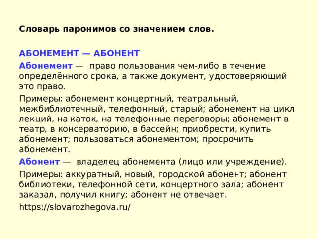Словарь паронимов со значением слов. АБОНЕМЕНТ — АБОНЕНТ Абонемент  —  право пользования чем-либо в течение определённого срока, а также документ, удостоверяющий это право. Примеры: абонемент концертный, театральный, межбиблиотечный, телефонный, старый; абонемент на цикл лекций, на каток, на телефонные переговоры; абонемент в театр, в консерваторию, в бассейн; приобрести, купить абонемент; пользоваться абонементом; просрочить абонемент. Абонент  —  владелец абонемента (лицо или учреждение). Примеры: аккуратный, новый, городской абонент; абонент библиотеки, телефонной сети, концертного зала; абонент заказал, получил книгу; абонент не отвечает. https://slovarozhegova.ru/ 