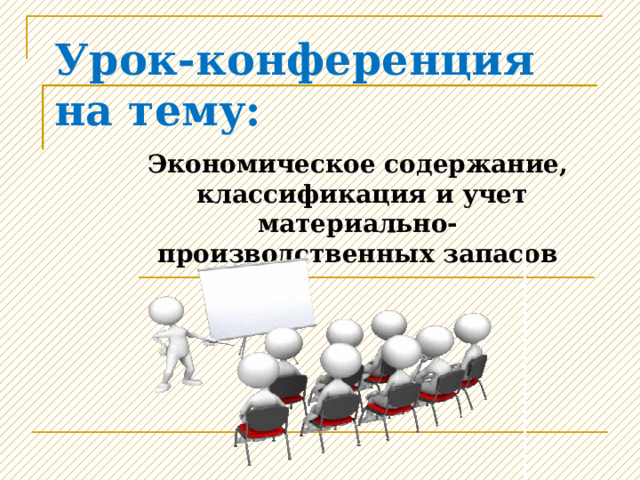 Урок-конференция на тему: Экономическое содержание, классификация и учет материально-производственных запасов 