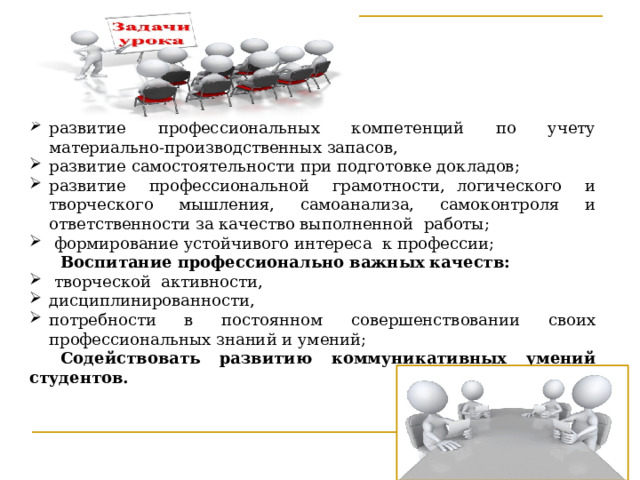 развитие профессиональных компетенций по учету материально-производственных запасов,  развитие самостоятельности при подготовке докладов;  развитие профессиональной грамотности, логического и творческого мышления, самоанализа, самоконтроля и ответственности за качество выполненной работы;   формирование устойчивого интереса к профессии; Воспитание профессионально важных качеств:  творческой активности, дисциплинированности, потребности в постоянном совершенствовании своих профессиональных знаний и умений; Содействовать развитию коммуникативных умений студентов. 