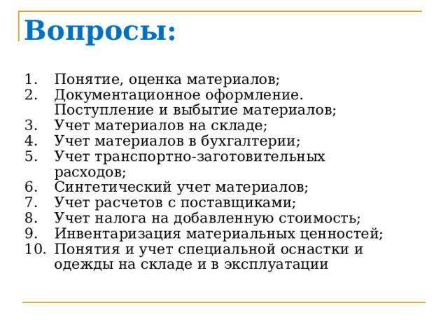 Вопросы: Понятие, оценка материалов; Документационное оформление. Поступление и выбытие материалов; Учет материалов на складе; Учет материалов в бухгалтерии; Учет транспортно-заготовительных расходов; Синтетический учет материалов; Учет расчетов с поставщиками; Учет налога на добавленную стоимость; Инвентаризация материальных ценностей; Понятия и учет специальной оснастки и одежды на складе и в эксплуатации 1) Понятие и оценка материалов Витя Сердюков  2) Документальное оформления поступления и выбытия материалов Елена Лаврова  3) Учет материалов на складе Дарья Шульгина  4) Учет материалов в бухгалтерии Антон Холодков  5) Учет транспортно-заготовительных расходов (ТЗР) Екатерина Рог  6) Синтетический учет материалов Полина Нефедьева  7) Учет расчетов с поставщиками Юля Зубельная  8) Учет налога на добавленную стоимость (НДС) Лиза Князева  9) Инвентаризация материальных ценностей Боровская Анастасия 10) Понятия и учет специальной оснастки и одежды на складе и в эксплуатации  