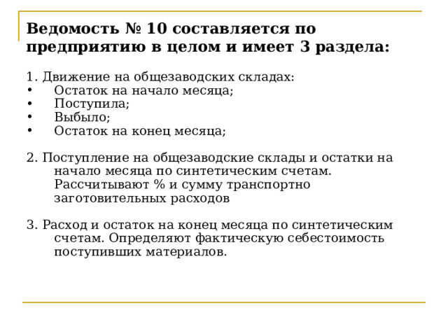 Ведомость № 10 составляется по предприятию в целом и имеет 3 раздела: 1. Движение на общезаводских складах: Остаток на начало месяца; Поступила; Выбыло; Остаток на конец месяца; 2. Поступление на общезаводские склады и остатки на начало месяца по синтетическим счетам. Рассчитывают % и сумму транспортно заготовительных расходов 3. Расход и остаток на конец месяца по синтетическим счетам. Определяют фактическую себестоимость поступивших материалов. Ведомость имеет 3 раздела:  1)Движение на общезаводских складах, в денежном выражении Остаток на начало месяца Поступило Выбыло Остаток на конец месяца 2)Поступление на общезаводские склады и остаток на начало месяца по синтетическим счетам  Здесь рассчитывается % и сумму ТЗР (отклонений) 3)Расход и остаток на конец месяц по синтетическим счетам. Здесь определяют фактическую себестоимость поступивших материалов  