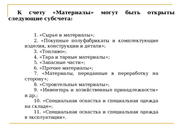 К счету «Материалы» могут быть открыты следующие субсчета: 1. «Сырье и материалы»; 2. «Покупные полуфабрикаты и комплектующие изделия, конструкции и детали»; 3. «Топливо»; 4. «Тара и тарные материалы»; 5. «Запасные части»; 6. «Прочие материалы»; 7. «Материалы, переданные в переработку на сторону»; 8. «Строительные материалы»; 9. «Инвентарь и хозяйственные принадлежности» и др.; 10. «Специальная оснастка и специальная одежда на складе»; 11. «Специальная оснастка и специальная одежда в эксплуатации». К счету 10 открывается 11 субсчетов.  1. «Сырье и материалы»; 2. «Покупные полуфабрикаты и комплектующие изделия, конструкции и детали»; 3. «Топливо»; 4. «Тара и тарные материалы»; 5. «Запасные части»; 6. «Прочие материалы»; 7. «Материалы, переданные в переработку на сторону»; 8. «Строительные материалы»; 9. «Инвентарь и хозяйственные принадлежности» и др.; 10. «Специальная оснастка и специальная одежда на складе»; 11. «Специальная оснастка и специальная одежда в эксплуатации».    