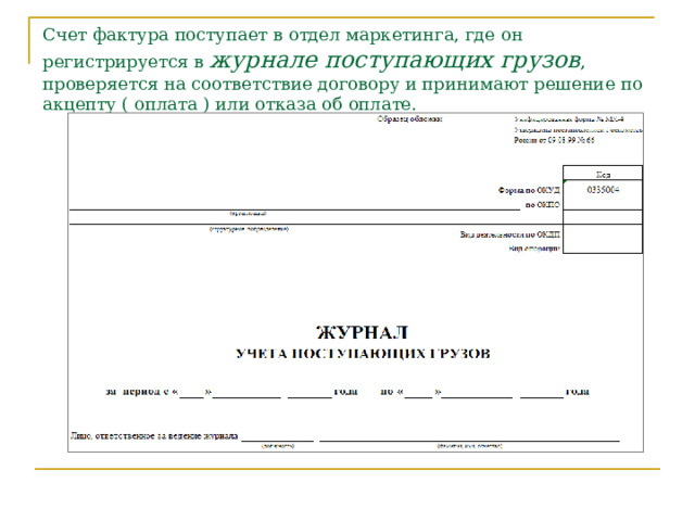 Счет фактура поступает в отдел маркетинга, где он регистрируется в журнале поступающих грузов , проверяется на соответствие договору и принимают решение по акцепту ( оплата ) или отказа об оплате. Счет-фактура – поступает в отдел маркетинга, где его регистрируют в журнале поступающих грузов, проверяют в соответствии с договором и принимают решение об акцепте (согласие на оплату) или отказе об оплате.  