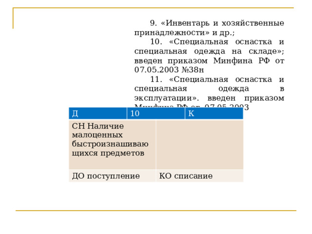 9. «Инвентарь и хозяйственные принадлежности» и др.; 10. «Специальная оснастка и специальная одежда на складе»; введен приказом Минфина РФ от 07.05.2003 №38н 11. «Специальная оснастка и специальная одежда в эксплуатации». введен приказом Минфина РФ от 07.05.2003 Д 10 СН Наличие малоценных быстроизнашивающихся предметов ДО поступление К КО списание Руководитель определяет лиц, ответственных за инструменты и спецодежду, с которыми заключается договор о материальной ответственности.  С целью лучшей сохранности предметов труда и спецодежды производится маркировка. Выданную работникам специальную одежду, записывают в личные карточки, а хозяйственный инвентарь записывают в инвентаризационную опись в двух экземплярах, первый в бухгалтерию, второй материально ответственному лицу. Учет ведется на Активном счете 10 на субсчетах 9,10,11.  
