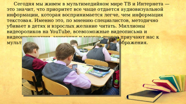  Сегодня мы живем в мультимедийном мире ТВ и Интернета — это значит, что приоритет все чаще отдается аудиовизуальной информации, которая воспринимается легче, чем информация текстовая. Именно это, по мнению специалистов, методично убивает в детях и взрослых желание читать. Миллионы видеороликов на YouTube, всевозможные видеописьма и видеоинструкции, анимация и многое другое приучают нас к мультимедийному стилю жизни и лишают воображения.  
