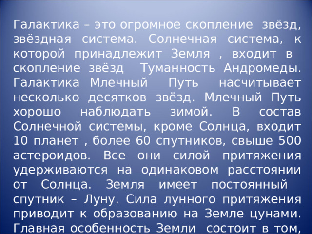 Галактика – это огромное скопление звёзд, звёздная система. Солнечная система, к которой принадлежит Земля , входит в скопление звёзд Туманность Андромеды. Галактика Млечный Путь насчитывает несколько десятков звёзд. Млечный Путь хорошо наблюдать зимой. В состав Солнечной системы, кроме Солнца, входит 10 планет , более 60 спутников, свыше 500 астероидов. Все они силой притяжения удерживаются на одинаковом расстоянии от Солнца. Земля имеет постоянный спутник – Луну. Сила лунного притяжения приводит к образованию на Земле цунами. Главная особенность Земли состоит в том, что это планета жизни. 