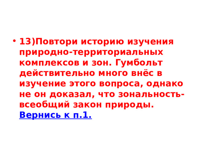 13)Повтори историю изучения природно-территориальных комплексов и зон. Гумбольт действительно много внёс в изучение этого вопроса, однако не он доказал, что зональность- всеобщий закон природы. Вернись к п.1. 
