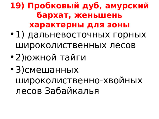 19) Пробковый дуб, амурский бархат, женьшень характерны для зоны 1) дальневосточных горных широколиственных лесов 2)южной тайги 3)смешанных широколиственно-хвойных лесов Забайкалья 
