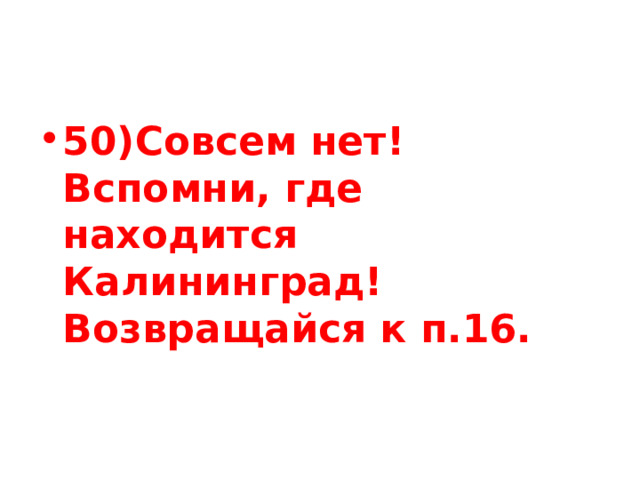50)Совсем нет! Вспомни, где находится Калининград! Возвращайся к п.16. 