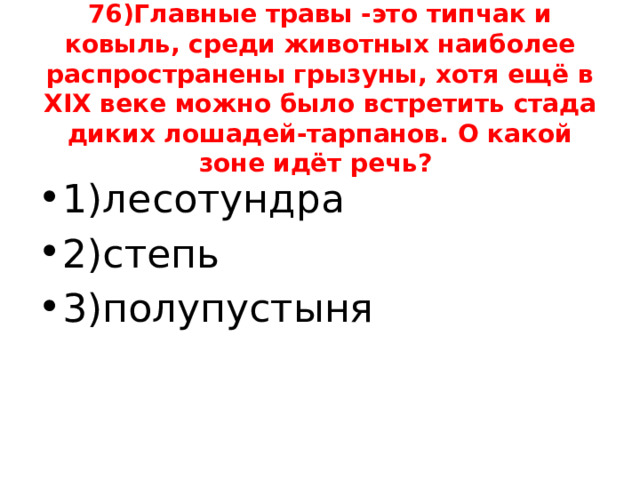 76)Главные травы -это типчак и ковыль, среди животных наиболее распространены грызуны, хотя ещё в XIX веке можно было встретить стада диких лошадей-тарпанов. О какой зоне идёт речь? 1)лесотундра 2)степь 3)полупустыня 