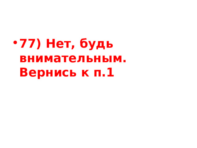77) Нет, будь внимательным. Вернись к п.1 