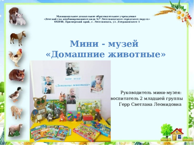    Муниципальное дошкольное образовательное учреждение   «Детский сад комбинированного вида №7 Лесозаводского городского округа»  692040, Приморский край, г. Лесозаводск, ул. Дзержинского 5   Мини - музей «Домашние животные» Руководитель мини-музея: воспитатель 2 младшей группы Герр Светлана Леонидовна 