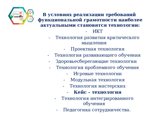 В условиях реализации требований функциональной грамотности наиболее актуальными становятся технологии: -  ИКТ -   Технология развития критического мышления -    Проектная технология -    Технология развивающего обучения -    Здоровьесберегающие технологии   -    Технология проблемного обучения -    Игровые технологии -    Модульная технология -    Технология мастерских -    Кейс – технология -    Технология интегрированного обучения -    Педагогика сотрудничества.  