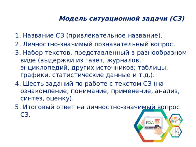  Модель ситуационной задачи (СЗ)   1. Название СЗ (привлекательное название). 2. Личностно-значимый познавательный вопрос. 3. Набор текстов, представленный в разнообразном виде (выдержки из газет, журналов, энциклопедий, других источников; таблицы, графики, статистические данные и т.д.). 4. Шесть заданий по работе с текстом СЗ (на ознакомление, понимание, применение, анализ, синтез, оценку). 5. Итоговый ответ на личностно-значимый вопрос СЗ. 