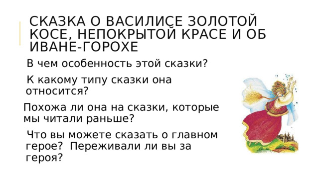СКАЗКА О ВАСИЛИСЕ ЗОЛОТОЙ КОСЕ, НЕПОКРЫТОЙ КРАСЕ И ОБ ИВАНЕ-ГОРОХЕ В чем особенность этой сказки? К какому типу сказки она относится? Похожа ли она на сказки, которые мы читали раньше? Что вы можете сказать о главном герое? Переживали ли вы за героя? 