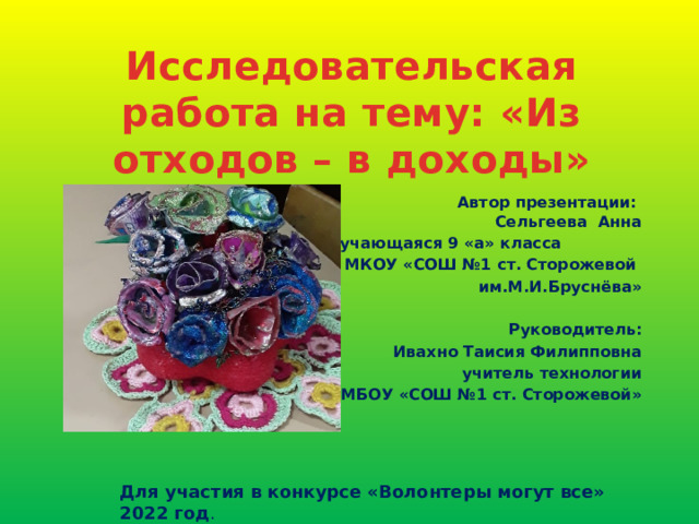 Исследовательская работа на тему: «Из отходов – в доходы»  Автор презентации:  Сельгеева Анна обучающаяся 9 «а» класса  МКОУ «СОШ №1 ст. Сторожевой им.М.И.Бруснёва»  Руководитель: Ивахно Таисия Филипповна учитель технологии МБОУ «СОШ №1 ст. Сторожевой» Для участия в конкурсе «Волонтеры могут все» 2022 год . 
