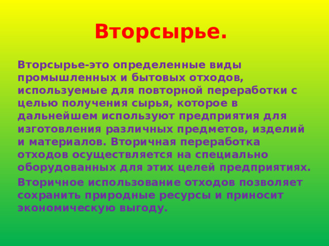 Вторсырье. Вторсырье-это определенные виды промышленных и бытовых отходов, используемые для повторной переработки с целью получения сырья, которое в дальнейшем используют предприятия для изготовления различных предметов, изделий и материалов. Вторичная переработка отходов осуществляется на специально оборудованных для этих целей предприятиях. Вторичное использование отходов позволяет сохранить природные ресурсы и приносит экономическую выгоду. 